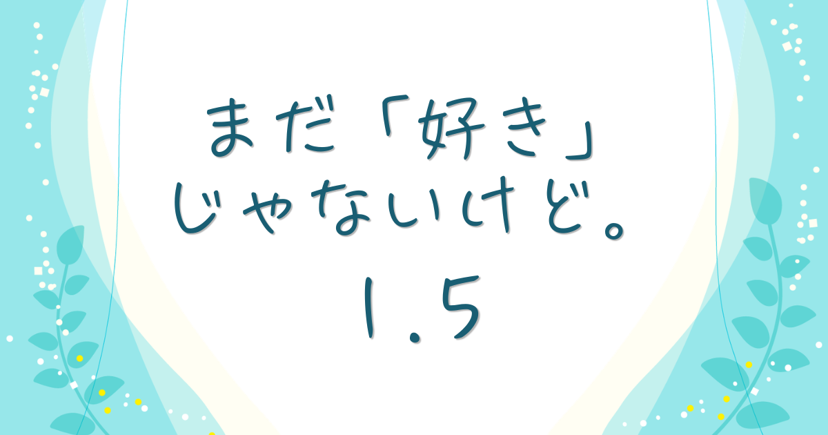 まだ「好き」じゃないけど。1.5